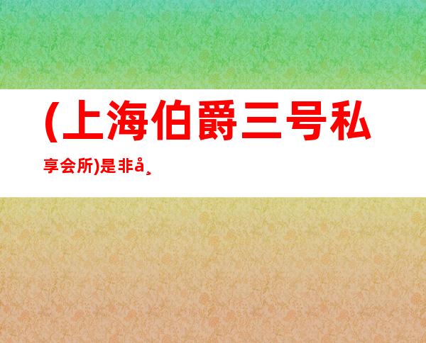(上海伯爵三号私享会所)是非常值得玩的商务接待娱乐会所