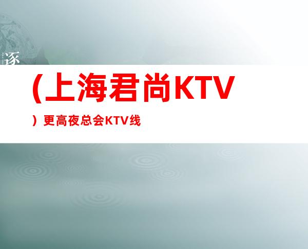 (上海君尚KTV)更高夜总会KTV线上预订