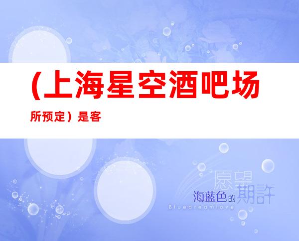 (上海星空酒吧场所预定)是客人或您娱乐消遣的佳选择