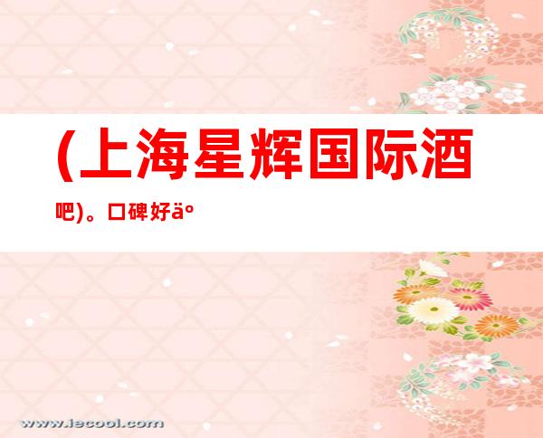 (上海星辉国际酒吧)。口碑好人气高的酒吧卡座预订