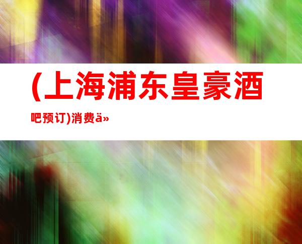 (上海浦东皇豪酒吧预订)消费价格,包间环境,营业地址
