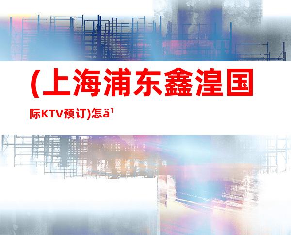 (上海浦东鑫湟国际KTV预订)怎么样,地址,消费,营业时间