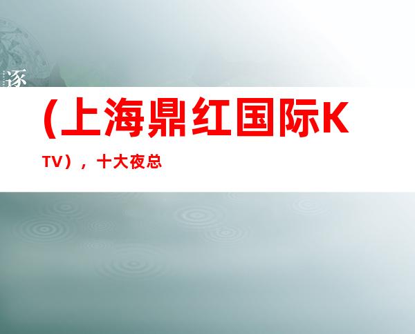 (上海鼎红国际KTV),十大夜总会订房-悦动华东,欢动世界。