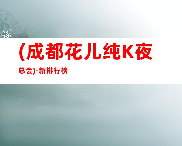 (成都花儿纯K夜总会)-新排行榜商务夜总会