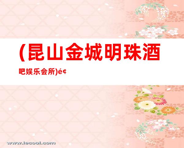 (昆山金城明珠酒吧娱乐会所)预订,地址,价格,营业时间