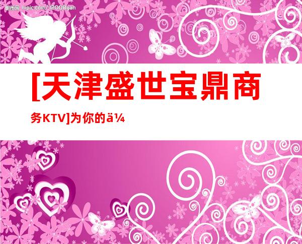 [天津盛世宝鼎商务KTV]为你的休闲时光添加色彩