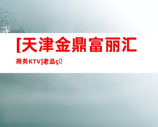 [天津金鼎富丽汇商务KTV]老品牌是值得信赖的