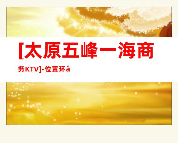 [太原五峰一海商务KTV]-位置环境非常好