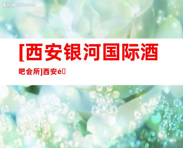 [西安银河国际酒吧会所]西安酒吧哪好玩认定这家准没错