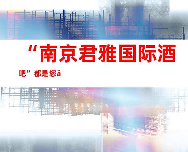 “南京君雅国际 酒吧”都是您不可缺少的一家高大上公司。。。