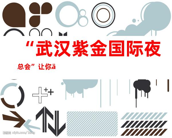 “武汉紫金国际夜总会”让你享受帝王待遇，_是消费娱乐的不二选择