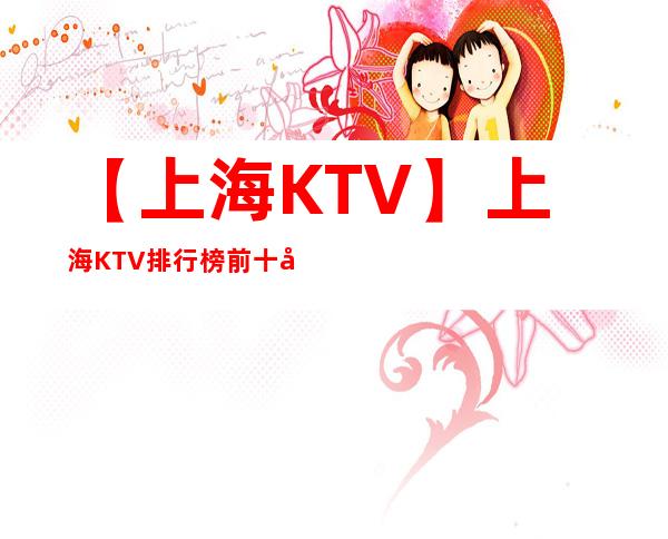 【上海KTV】上海KTV排行榜前十名哪家好！