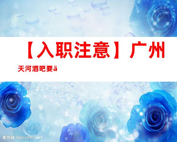 【入职注意】广州天河酒吧要人招兼职工作轻松场子稳定 心坚石穿