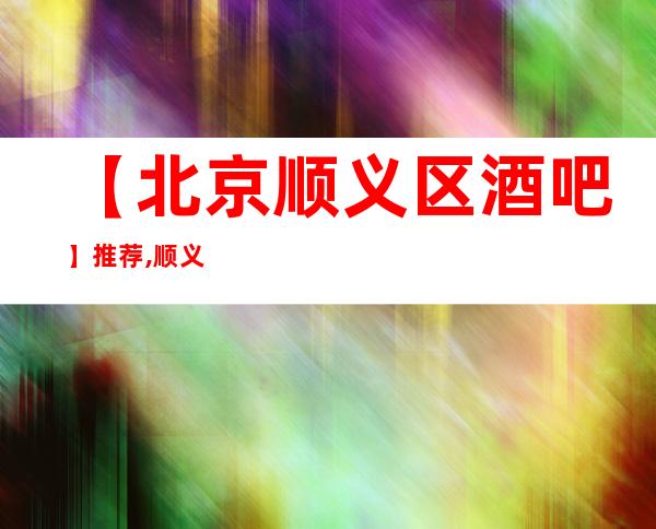 【北京顺义区酒吧】推荐,顺义区酒吧排行/大全/攻略-
