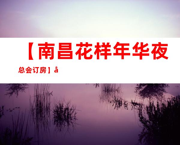 【南昌花样年华夜总会订房】南昌排行榜前三的商务KTV会所