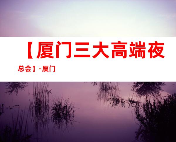 【厦门三大高端夜总会】-厦门好玩夜总会预订包厢定位