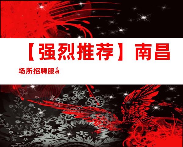 【强烈推荐】南昌场所招聘服务员 南昌2023年ktv夜总会真实招聘