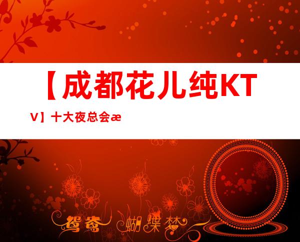【成都花儿纯KTV】/十大夜总会排名盘点 – 成都武侯商务KTV