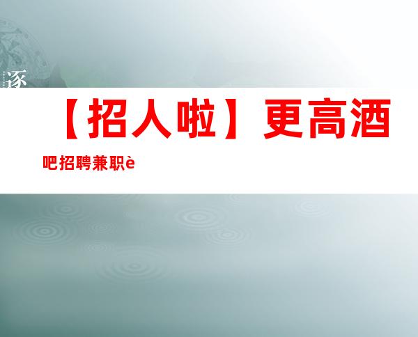 【招人啦】更高酒吧招聘兼职让自己活得金贵点 趁年轻搏一搏