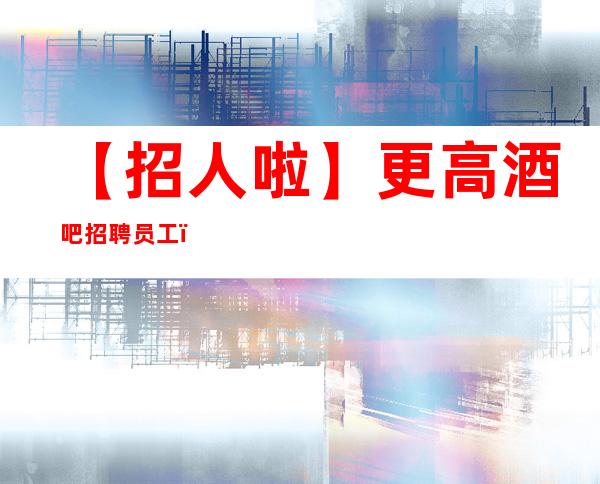 【招人啦】更高酒吧招聘员工(招聘指南) 只争朝夕