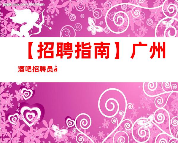 【招聘指南】广州酒吧招聘员工提供防坑防骗咨询 放飞梦想