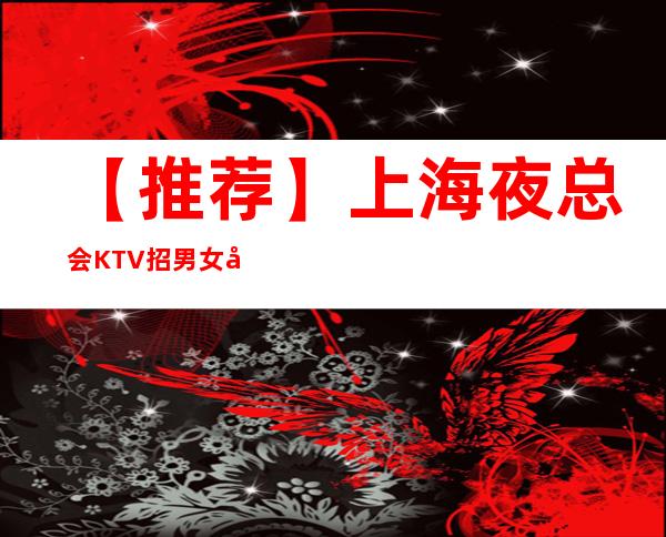 【推荐】上海夜总会KTV招男女员工特,包厢女服务,靠谱