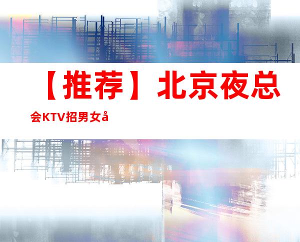 【推荐】北京夜总会KTV招男女员工特,型男,女礼仪营销,真实靠谱