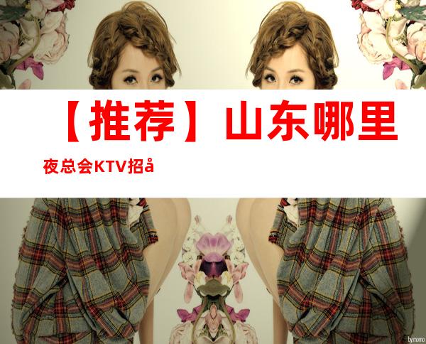 【推荐】山东哪里夜总会KTV招女员工特，包厢女服务员，迎宾公主