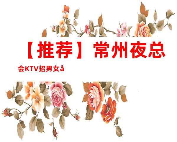 【推荐】常州夜总会KTV招男女员工特,包厢男女服务员,薪资高提