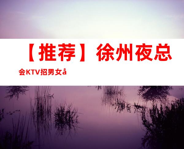 【推荐】徐州夜总会KTV招男女员工特,包厢男女公主,新人必看