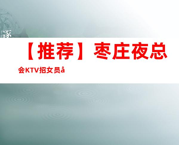 【推荐】枣庄夜总会KTV招女员工特,包厢女服务员,高薪