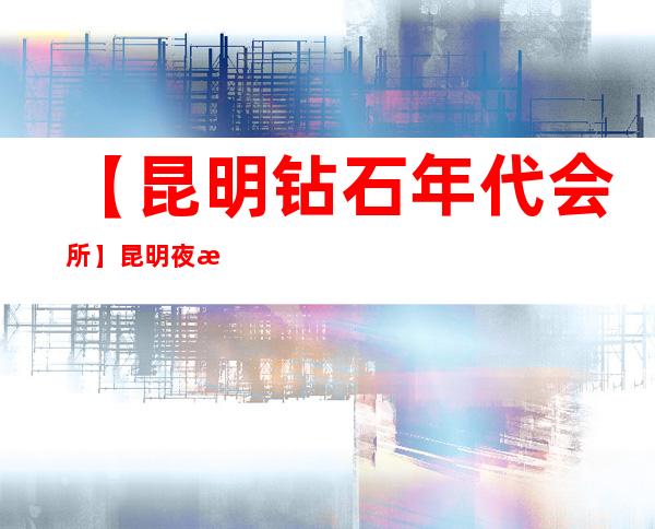 【昆明钻石年代会所】昆明夜总会更高排名