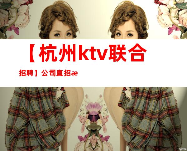 【杭州ktv联合招聘】公司直招 无押金 现场面试 当天上班
