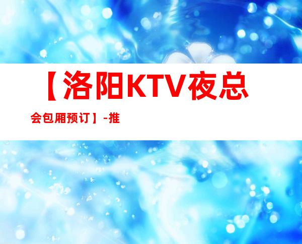 【洛阳KTV夜总会包厢预订】-推荐三家高档又好玩夜总会