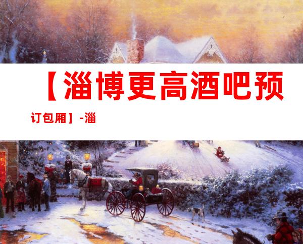 【淄博更高酒吧预订包厢】-淄博五大高档酒吧排名