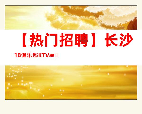 【热门招聘】长沙18俱乐部KTV招募商业服务员•无费用零成本上班