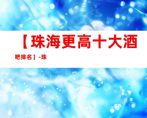 【珠海更高十大酒吧排名】-珠海十大酒吧场所排行榜