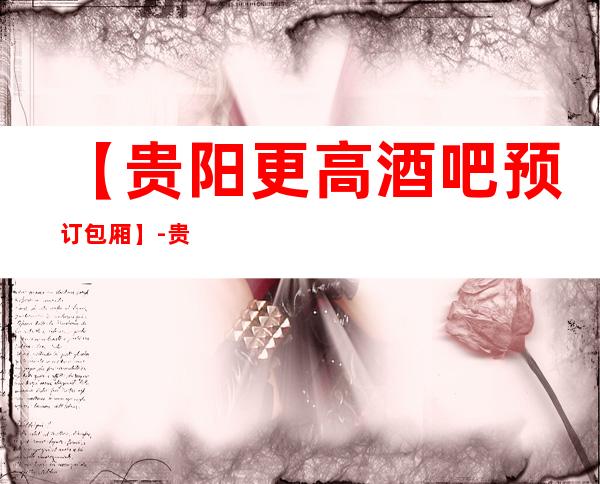 【贵阳更高酒吧预订包厢】-贵阳五大高档酒吧排名
