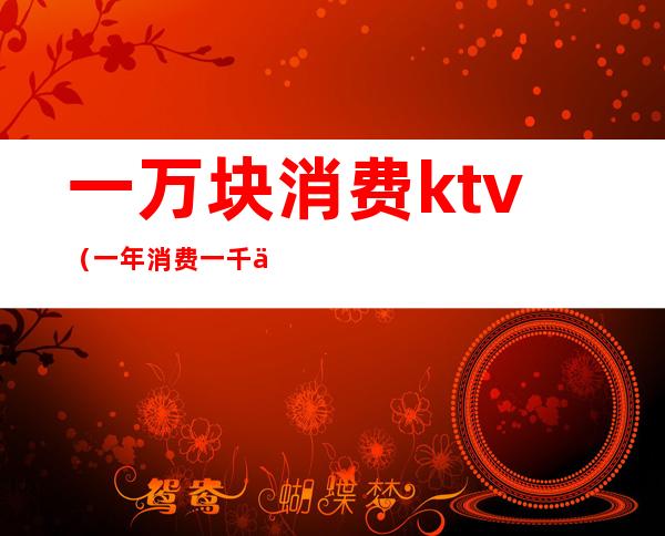 一万块消费ktv(一年消费一千万)