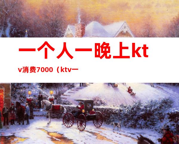 一个人一晚上ktv消费7000(ktv一个人消费5000多吗)