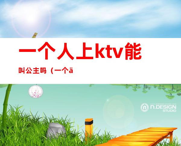 一个人上ktv能叫公主吗(一个人去ktv能点公主吗)