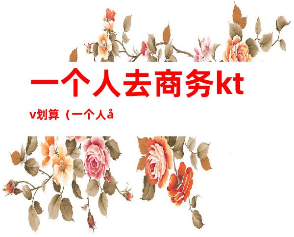 一个人去商务ktv划算(一个人去商务ktv好吗)