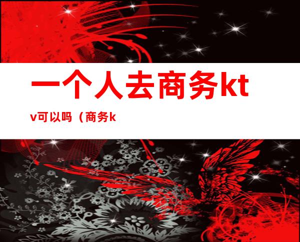 一个人去商务ktv可以吗(商务ktv什么人去的)