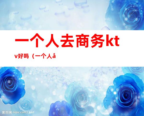 一个人去商务ktv好吗(一个人去商务ktv好吗知乎)