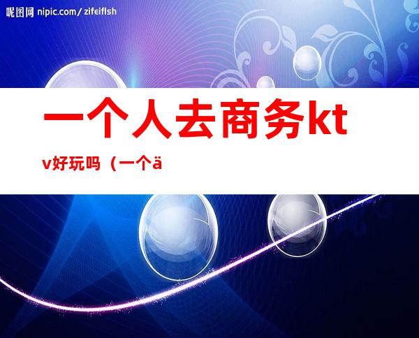 一个人去商务ktv好玩吗(一个人商务KTV消费好多)