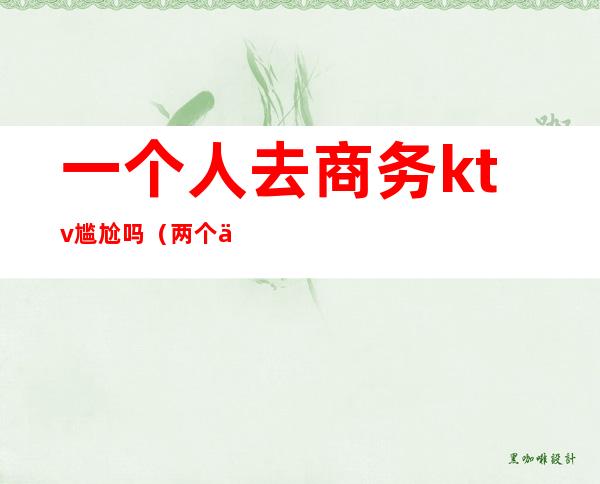 一个人去商务ktv尴尬吗(两个人去KTV尴尬吗)