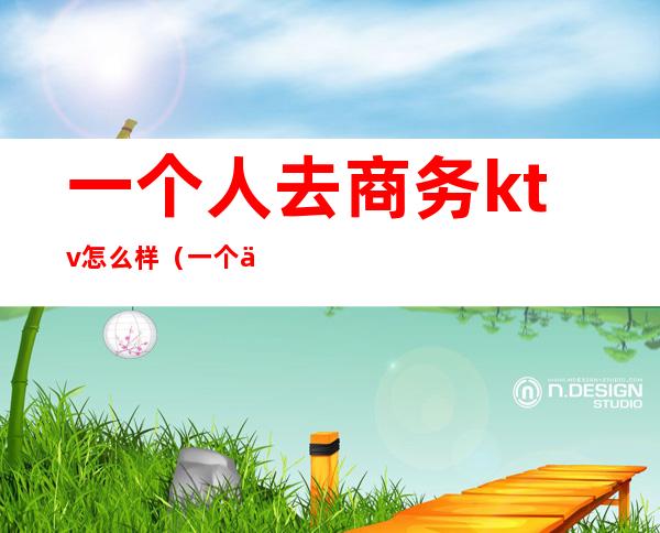 一个人去商务ktv怎么样(一个人去商务ktv怎么样不尴尬)