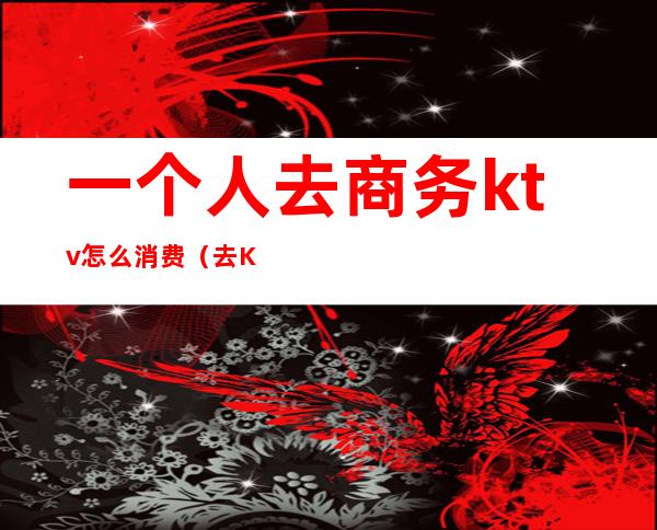 一个人去商务ktv怎么消费(去KTV怎么消费)