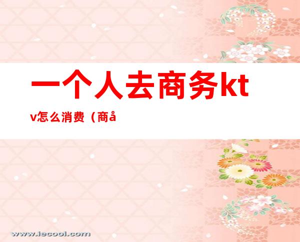 一个人去商务ktv怎么消费(商务KTV怎么消费)