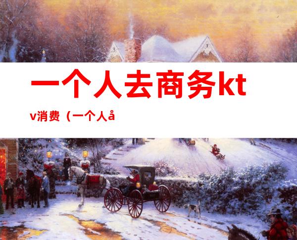 一个人去商务ktv消费(一个人去商务ktv消费多少钱)